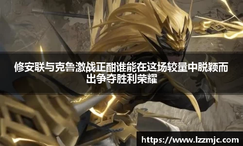 修安联与克鲁激战正酣谁能在这场较量中脱颖而出争夺胜利荣耀